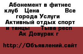 Абонемент в фитнес клуб › Цена ­ 23 000 - Все города Услуги » Активный отдых,спорт и танцы   . Тыва респ.,Ак-Довурак г.